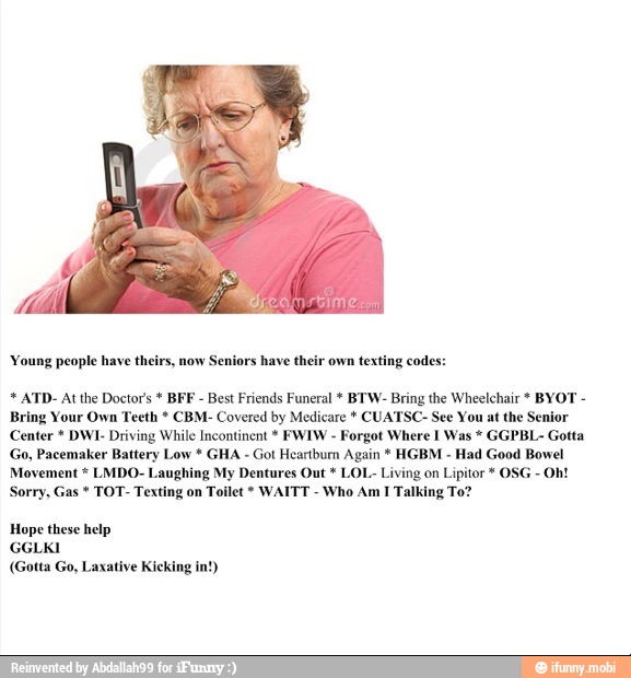 'Young people have theirs, now Seniors have their own texting codes: ATD- Atthe Doctors BFF
Best Friends Funeral BTW- Bring the Wheelchair BYOT Bring Your Own Teeth CBM- Covered by Medicare CUATSC- See You at the Senior
Center DWI- Driving While Incontinent FWIW Forgot Where I Was GGPBL- Gotta
Go, Pacemaker Battery Low GHA Got Heartbum Again HGBM Had Good Bowel
Movement LMDO- Laughing My Dentures Out LOL. Living on Lipitor OSG
Sorry, Gas TOT- Texting on Toilet WAITT
Who Am I Talking To?
Hope these help
(Gotta Go, Laxative Kicking in!)
