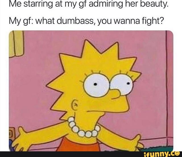 tarring at my gi aamiring her beauty.
My gf: what dumbass, you wanna fight?