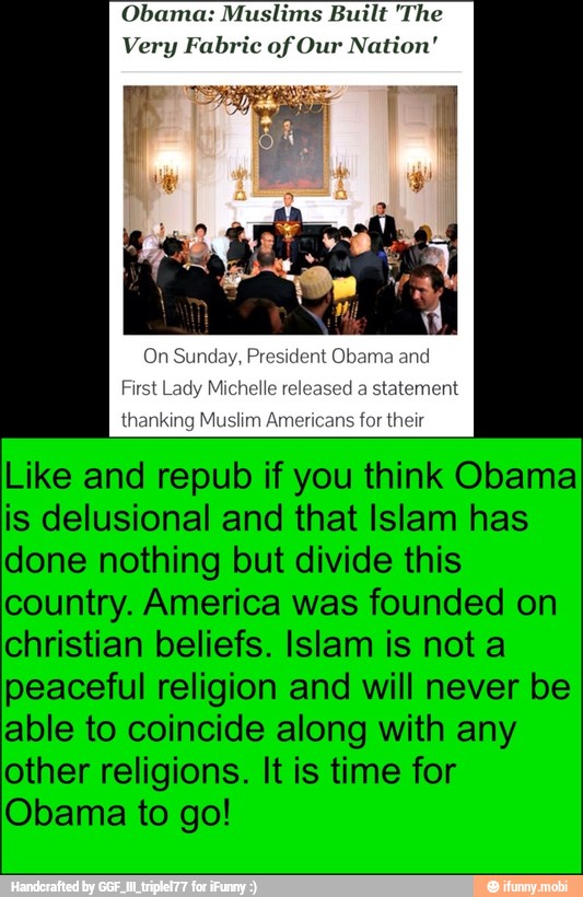 Obama: Muslims Built 'The
Very Fabric of Our Nation'
Like and repub if you think Obama
is delusional and that Islam has
done nothing but divide this
country. America was founded on
christian beliefs. Islam is not a
peaceful religion and will never be
able to coincide along with any
other religions. It is time for
Obama to go!