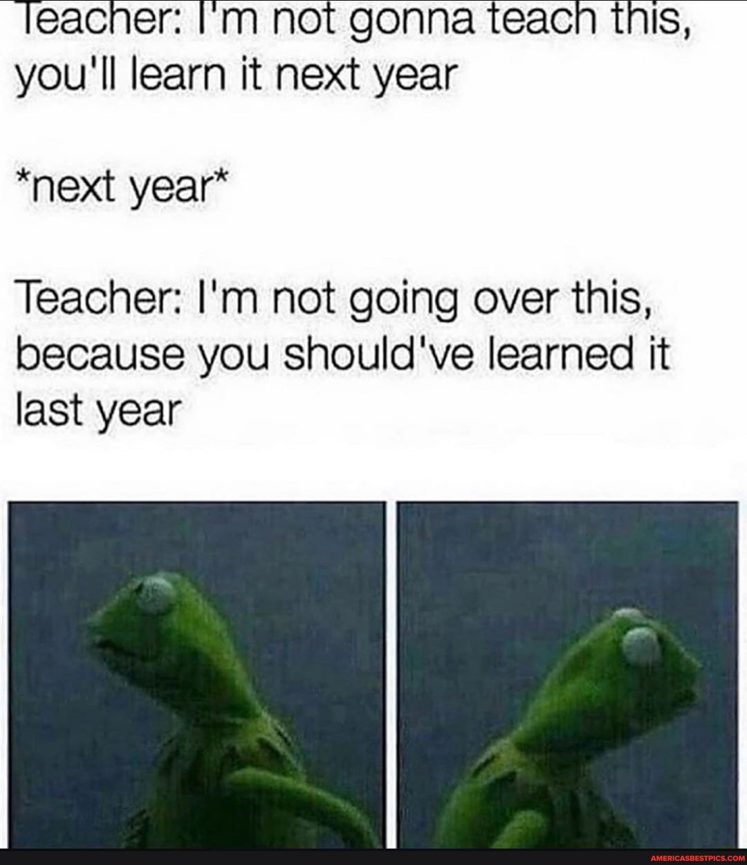 Teacner: 'm not gonna teacn tnis, you'll learn it next year
*next year*
Teacher: I'm not going over this, because you should've learned it last year