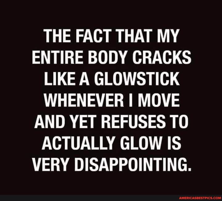 THE FACT THAT MY ENTIRE BODY CRACKS LIKE A GLOWSTICK WHENEVER I MOVE AND YET REFUSES TO ACTUALLY GLOW IS VERY DISAPPOINTING.