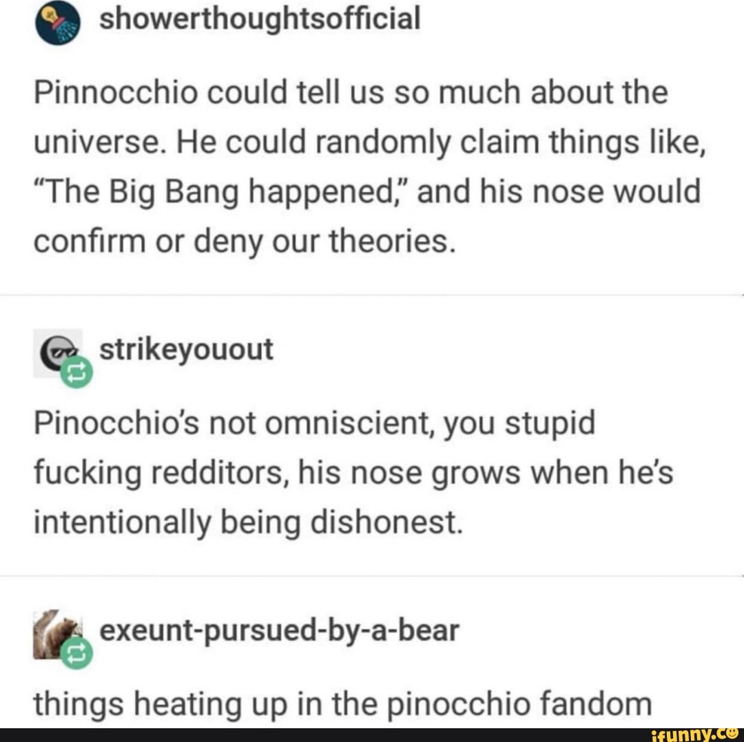 º
Pinnocchio could tell us so much about the
universe. He could randomly claim things like,
"The Big Bang happened," and his nose would
confirm or deny our theories.
Pinocchio's not omniscient, you stupid
fucking redditors, his nose grows when he's
intentionally being dishonest.
% exeunt-pursued-by-a-bear
things heating up in the pinocchio fandom