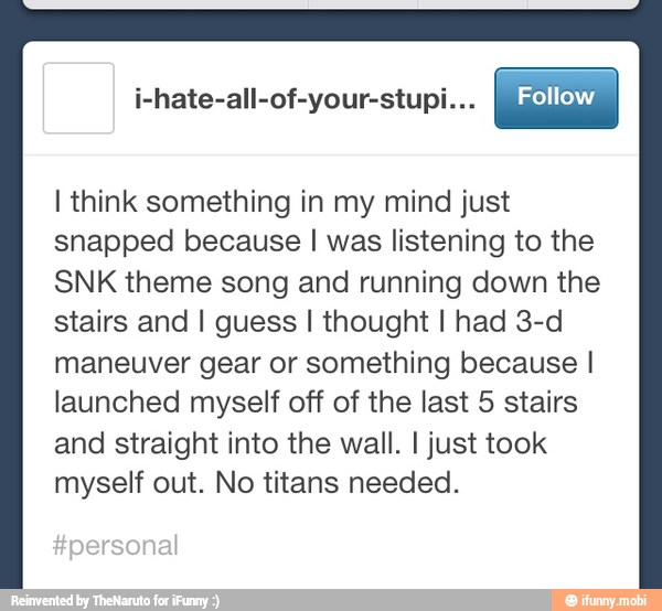 i-hate-all-of-your-stupi...
I think something in my mind just
snapped because I was listening to the
SNK theme song and running down the
stairs and I guess I thought I had 3-d
maneuver gear or something because I
launched myself off of the last 5 stairs
and straight into the wall. I just took
myself out. No titans needed.