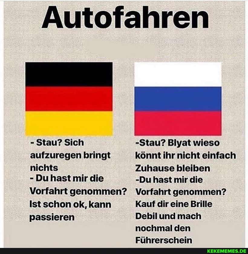 Autofahren
- Stau? Sich aufzuregen bringt
nichts
- Du hast mir die
Vorfahrt genommen?
Ist schon ok, kann passieren
-Stau? Blyat wieso könnt ihr nicht einfach
Zuhause bleiben
-Du hast mir die
Vorfahrt genommen?
Kauf dir eine Brille
Debil und mach nochmal den
Eiihrarcrhein
