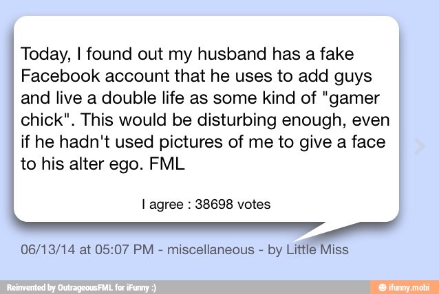 Today, I found out my husband has a fake
Facebook account that he uses to add guys
and live a double life as some kind of "gamer
chick". This would be disturbing enough, even
if he hadn't used pictures of me to give a face
to his alter ego. FML
I agree 38698 votes
06/13/14 at 05:07 PM
miscellaneous by Little Miss