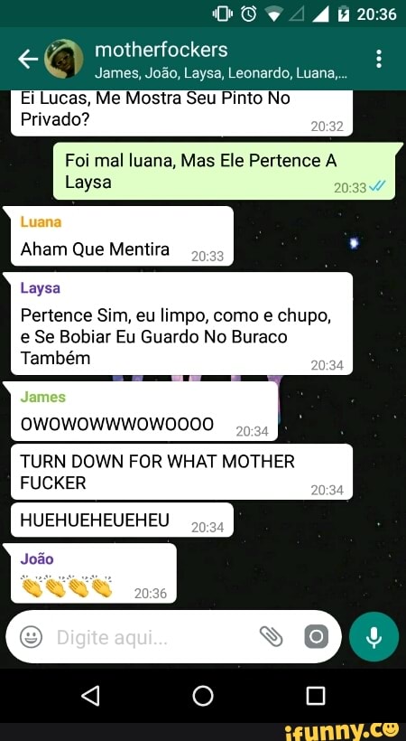 James, João, Laysa, Leonardo, Luana,
Ei Lucas, Me Mostra Seu Pinto No
Foi mal luana, Mas Ele Pertence A
Laysa
Pertence Sim, eu limpo, como e chupo,
e Se Bobiar Eu Guardo No Buraco
Também
TURN DOWN FOR WHAT MOTHER
FUCKER