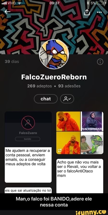 269 adeptos 93 adesões
Me ajudem a recuperar a
conta pessoal, enviem
eis que sai atualização no lol
Man,o falco foi BANIDO, adere ele
nessa conta - Man,o falco foi BANIDO,adere ele nessa conta