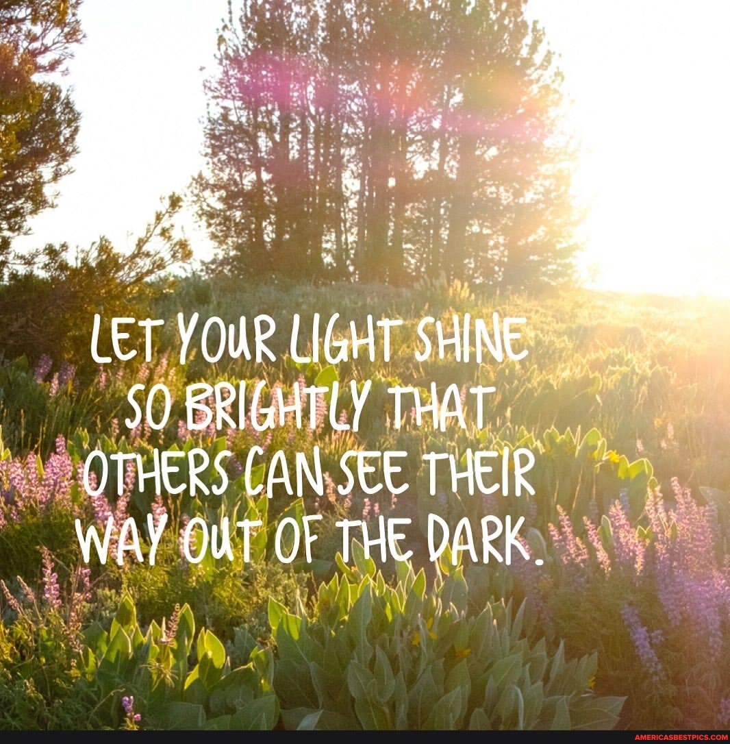 LET YOUR LIGHT SHINE
50 BRIGHTLY THAT OTHERS CAN SEE THEIR WAY OUT OF THE DARK.