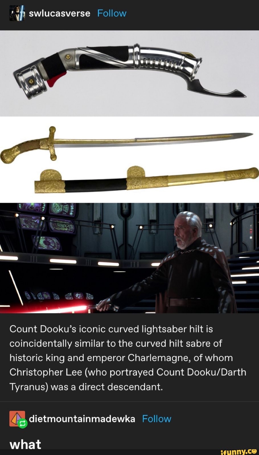 ch swlucasverse Follow
Count Dooku's iconic curved lightsaber hilt is
coincidentally similar to the curved hilt sabre of
historic king and emperor Charlemagne, of whom
Christopher Lee (who portrayed Count Dooku/Darth
Tyranus) was a direct descendant.
Abg dietmountainmadewka Follow
