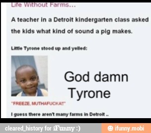 Ufe Without Farm:
A teacher In a Detroit kindergarten class asked
the kids what kind of sound
a pig makes.
Le Tyrone stood up and vetted
God damn
Tyrone
I guess there arent many farms in Dato