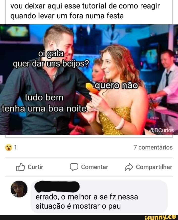 vou deixar aqui esse tutorial de como reagir quando levar um fora numa festa
tudo bem tenha uma boa noite!
clero não
1 7 comentários
Curtir Comentar Compartilhar
errado, o melhor a se fz nessa situação é mostrar o pau