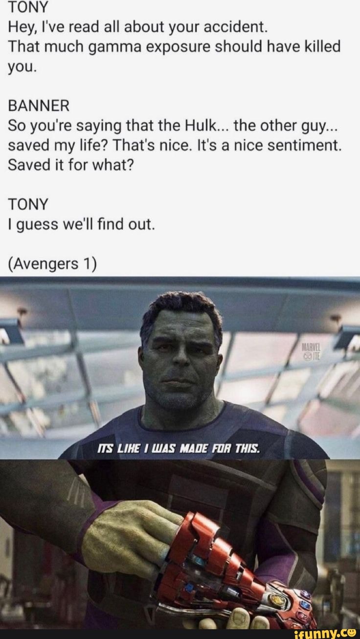 TONY
Hey, I've read all about your accident.
That much gamma exposure should have killed you.
BANNER
So you're saying that the Hulk... the other guy...
saved my life? That's nice. It's a nice sentiment.
Saved it for what?
TONY guess we'll find out.
(Avengers 1)