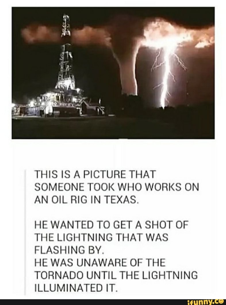 THIS IS A PICTURE THAT
SOMEONE TOOK WHO WORKS ON
AN OIL RIG IN TEXAS.
HE WANTED TO GET A SHOT OF
THE LIGHTNING THAT WAS
FLASHING BY.
HE WAS UNAWARE OF THE
TORNADO UNTIL THE LIGHTNING
ILLUMINATED IT.