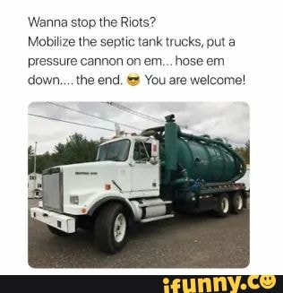 Wanna stop the Riots?
Mobilize the septic tank trucks, put a
pressure cannon on em... hose em