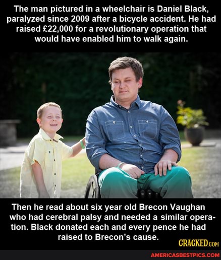 The man pictured in a wheelchair is Daniel Black, paralyzed since 2009 after a bicycle accident. He had raised for a revolutionary operation that would have enabled him to walk again.
Then he read about six year old Brecon Vaughan
who had cerebral palsy and needed a similar opera-
tion. Black donated each and every pence he had raised to Brecon's cause.