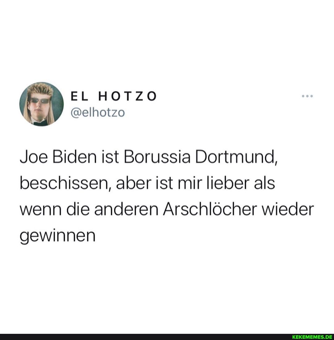 EL HOTZO
@elhotzo
Joe Biden ist Borussia Dortmund, beschissen, aber ist mir lieber als wenn die anderen Arschlöcher wieder gewinnen