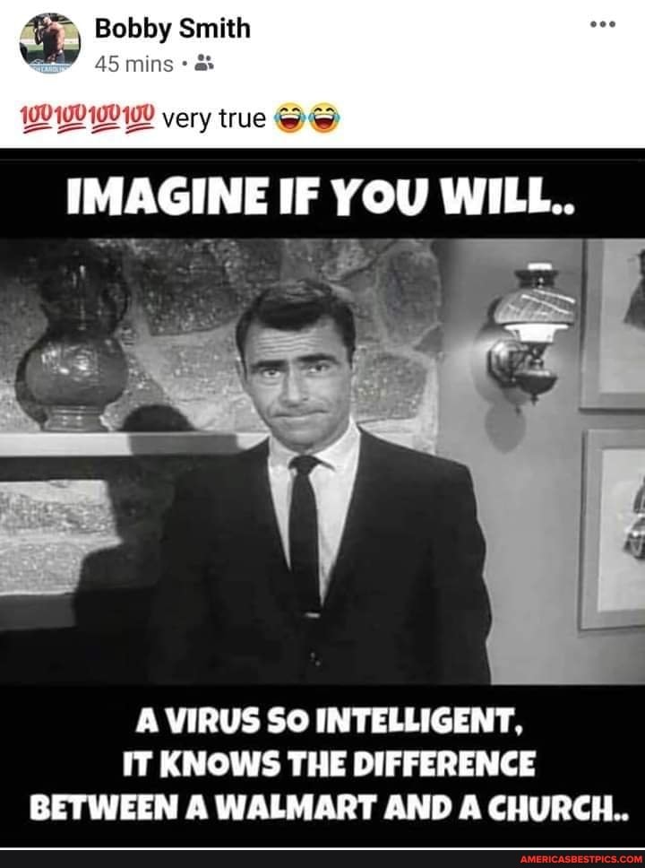 Bobby mins Sn Smith
very true
IMAGINE IF YOU WILL..
A VIRUS SO INTELLIGENT,
IT KNOWS THE DIFFERENCE BETWEEN A WALMART AND A CHURCH...
