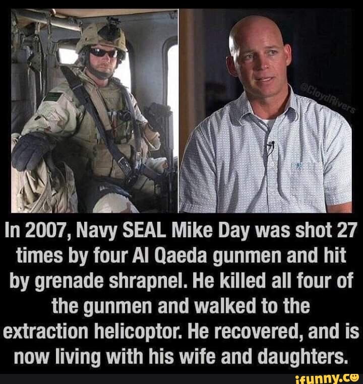 In 2007, Navy SEAL
Mike Day was shot 27
times by four Al Qaeda gunmen and hit
by grenade shrapnel. He killed all four of
the gunmen and walked to the
extraction helicoptor. He recovered, and is
now living with his wife and daughters.