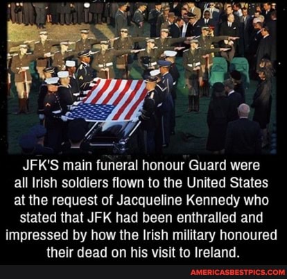 JFK'S main funeral honour Guard were all Irish soldiers flown to the United States at the request of Jacqueline Kennedy who
stated that JFK had been enthralled and
impressed by how the Irish military honoured their dead on his visit to Ireland.
