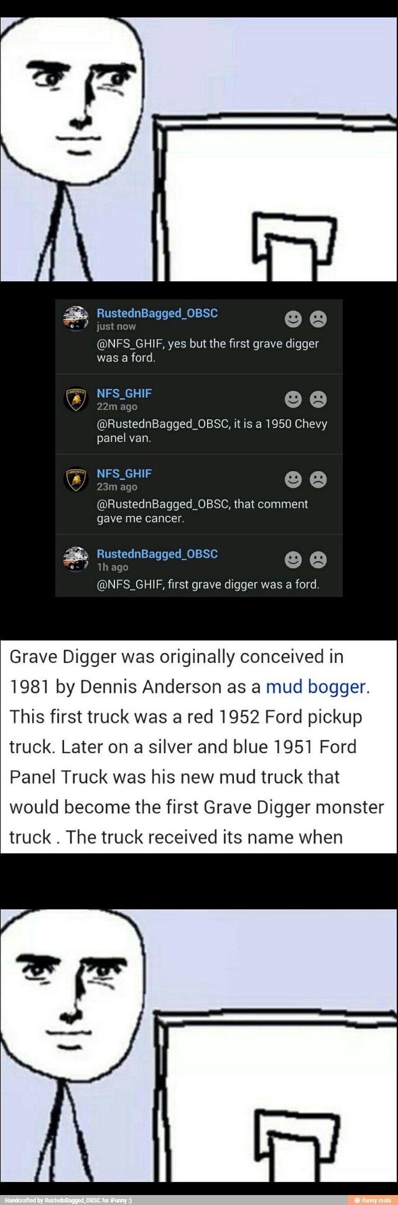 was
a ford.
panel van.
@RustednBagged_OBSC, that comment
gave me cancer.
Grave Digger was originally conceived in
1981 by Dennis Anderson as a mud bogger.
This first truck was a red 1952 Ford pickup
truck. Later on a silver and blue 1951 Ford
Panel Truck was his new mud truck that