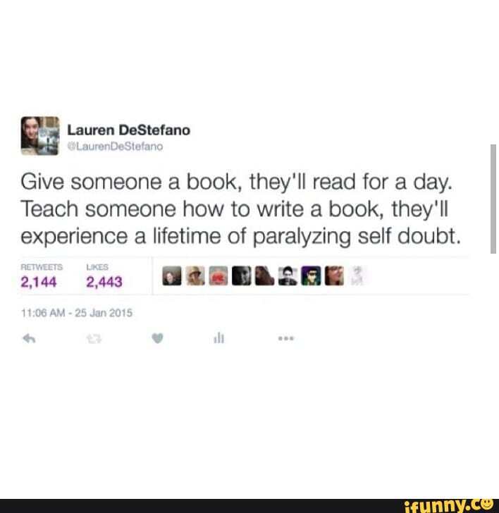 Lauren DeStefano iLaurenDeStefano
Give someone a book, they'll read for a day.
Teach someone how to write a book, they'll experience a lifetime of paralyzing self doubt.
2490
AM - 25 Jan 2015