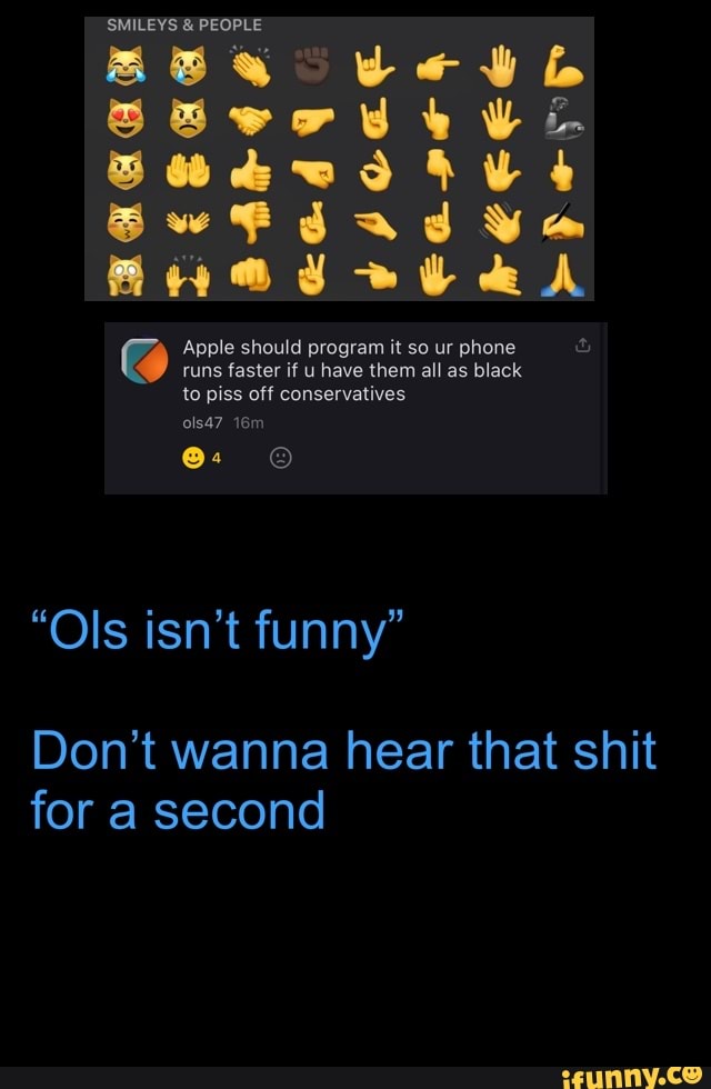 SMILEYS & PEOPLE
we
aA
@ Apple runs should faster if program have it so them ur all phone as black runs faster if u have them all as black to piss off conservatives ols47
"Ols isn't funny"
Don't wanna hear that shit for a second