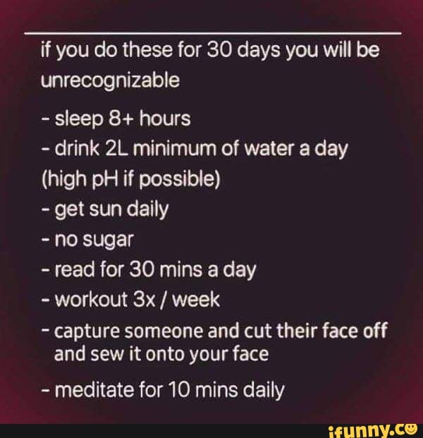 if you do these for 30 days you will be
unrecognizable
sleep 8+ hours
drink 2L minimum of water a day
(high pH if possible)
get sun daily
no sugar
read for 30 mins a day
workout 3x week
capture someone and cut their face off
and sew it onto your face
meditate for 10 mins daily
