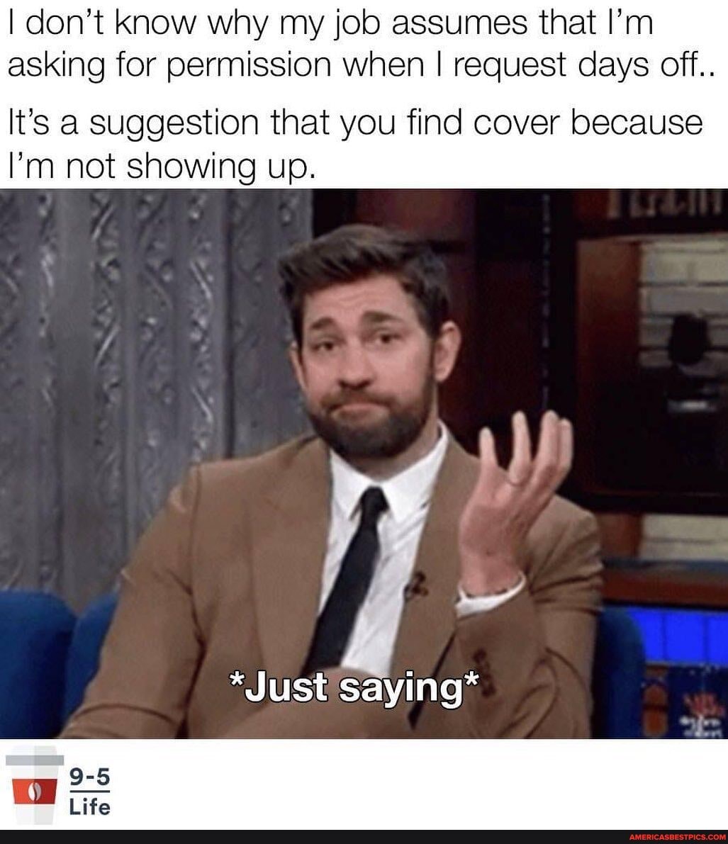 I don't know why my job assumes that I'm asking for permission when I request days off..
It's a Suggestion that you find cover because
I'm not showing up.
*Just saying*