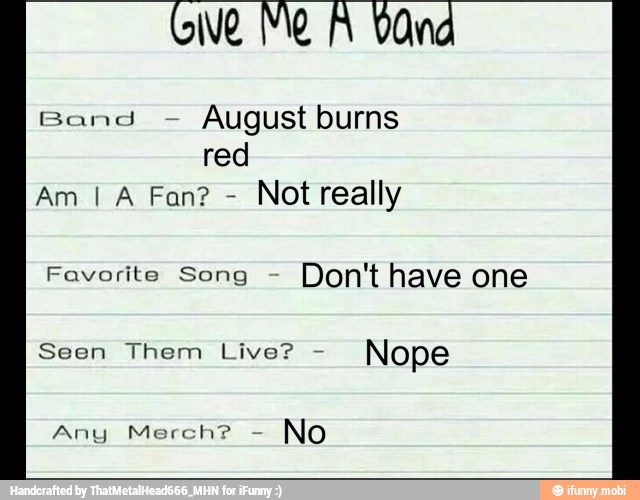 August burns
red
Not really
Favorite Song Don't have one
Seen Them Live?
Nope
Any Merch?
No