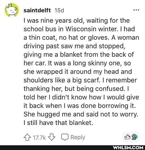 saintdelft
was nine years old, waiting for the school bus in Wisconsin winter. I had a thin coat, no hat or gloves. A woman driving past saw me and stopped, giving me a blanket from the back of her car. It was a long skinny one, so she wrapped it around my head and shoulders like a big scarf. I remember thanking her, but being confused. I told her I didn't know how I would give it back when I was done borrowing it.
She hugged me and said not to worry.
still have that blanket.
44.177k Reply