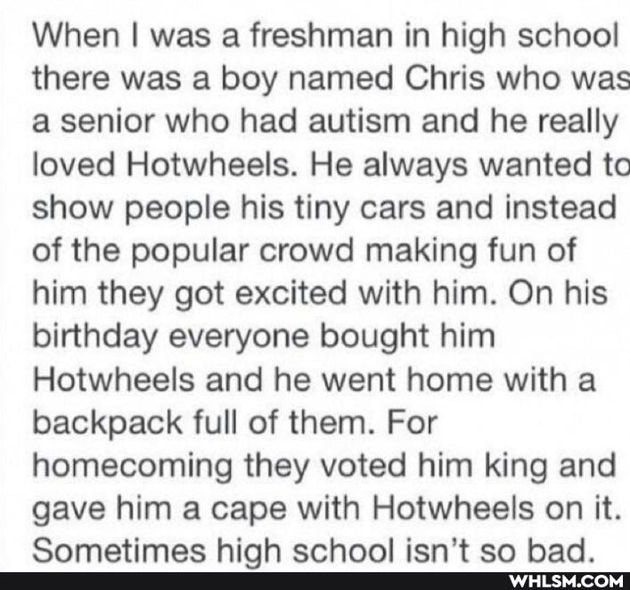 When I was a freshman in high school there was a boy named Chris who was a senior who had autism and he really loved Hotwheels. He always wanted to show people his tiny cars and instead of the popular crowd making fun of him they got excited with him. On his birthday everyone bought him
Hotwheels and he went home with a backpack full of them. For homecoming they voted him king and gave him a cape with Hotwheels on it.
Camatimac hink enhnal icn'+ an