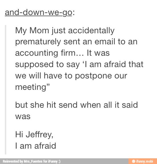 and-down-we-go:
My Mom just accidentally
prematurely sent an email to an
accounting firm... It was
supposed to say "l am afraid that
we will have to postpone our
meeting"
but she hit send when all it said
was
Hi Jeffrey,
lam afraid