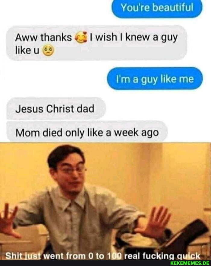 You're beautiful
Aww thanks I wish I knew a guy
like u &
I'm a guy like me
Jesus Christ dad
Mom died only like a week ago