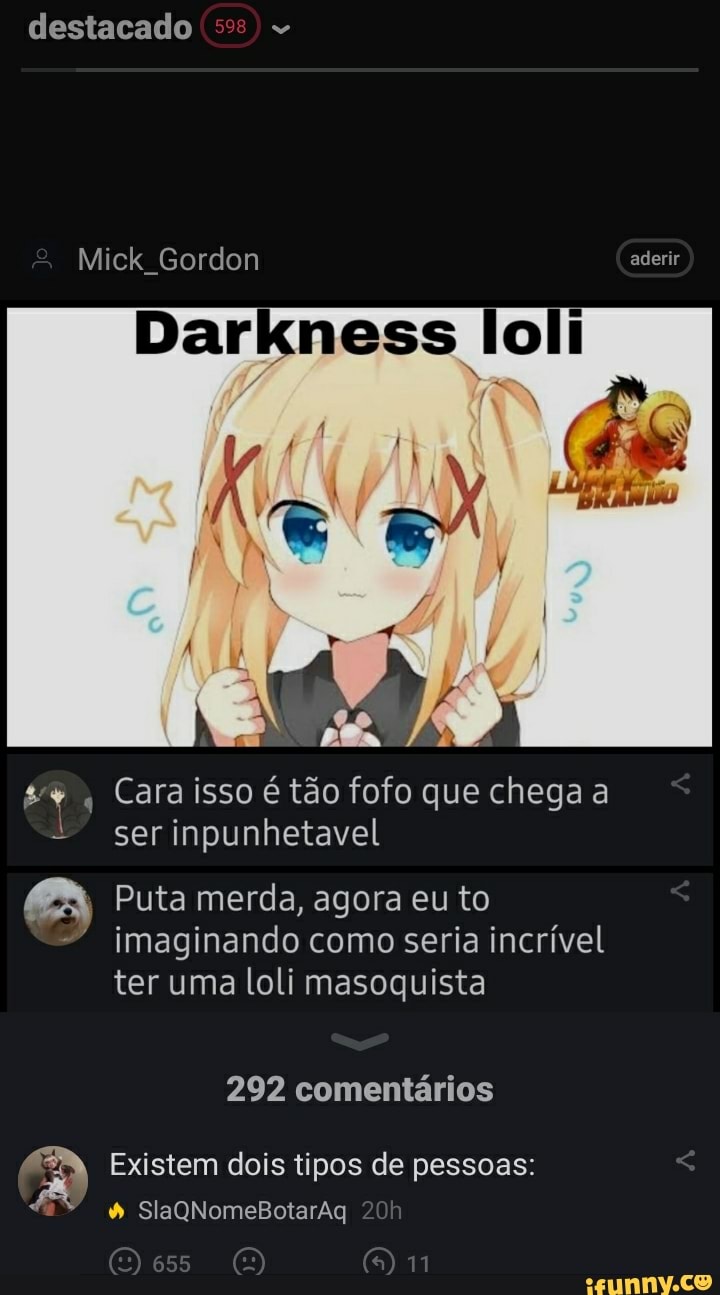 destacado
Mick Gordon aderir
Darkness loli
Cara isso é tão fofo que chega a ser inpunhetavel
ABA, Puta merda, agora eu to imaginando como seria incrível ter uma loli masoquista
292 comentários
Existem dois tipos de pessoas:
SlaQNomeBotarAq