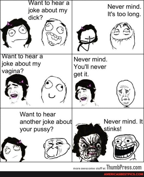 Want to hear a
Never mind.
my It's too long.
Le, OFD EM Want to hear a Never mind.
joke about my You'll never
vagina?
get it.
Want to hear
another joke about
your pussy?
Never mind. It
stinks!
more awesome stuffat