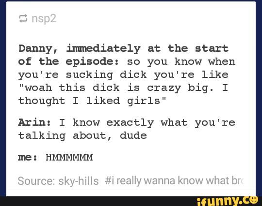 Danny, immediately at the start
of the episode: so you know when
you're sucking dick you're like
"woah this dick is crazy big. I
thought I liked girls"
Arin: I know exactly what you're
talking about, dude
ne: HMMMMMM