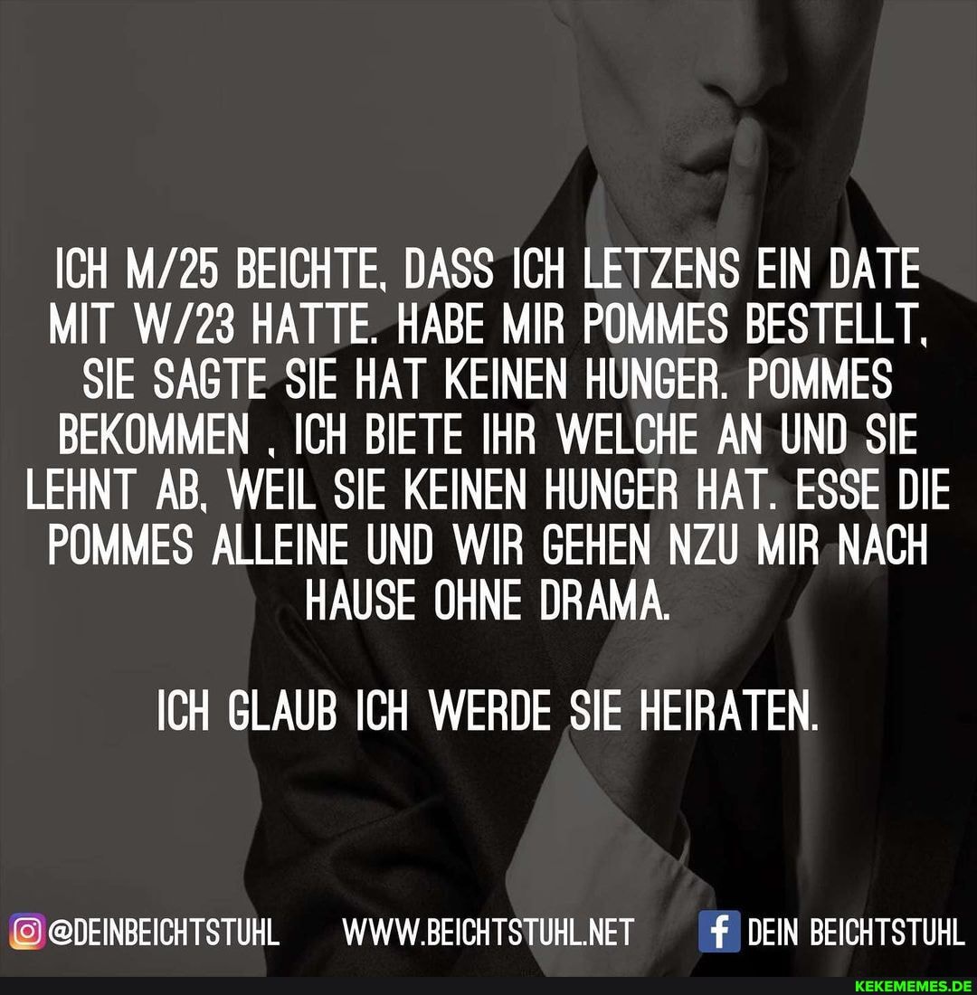 ICH BEICHTE, DASS ICH LETZENS EIN DATE MIT HATTE. HABE MIR POMMES BESTELLT,
SIE SAGTE SIE HAT KEINEN HUNGER. POMMES BEKOMMEN ICH BIETE IHR WELCHE AN UND SIE LEHNT AB, WEIL SIE KEINEN HUNGER HAT. ESSE DIE POMMES ALLEINE UND WIR GEHEN NZU MIR NACH HAUSE OHNE DRAMA.
ICH GLAUB ICH WERDE SIE HEIRATEN.
SDEINBEICHTSTUHL
@DEINBEICHTSTUHL _WWW.BEICHTSTUHLNET DEIN BEICHTSTUHL