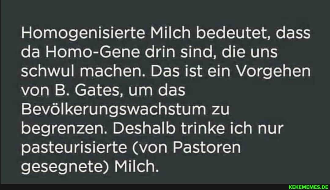Homogenisierte Milch bedeutet, dass da Homo-Gene drin sind, die uns schwul machen. Das ist ein Vorgehen von B. Gates, um das
Bevölkerungswachstum zu begrenzen. Deshalb trinke ich nur pasteurisierte (von Pastoren gesegnete) Milch.