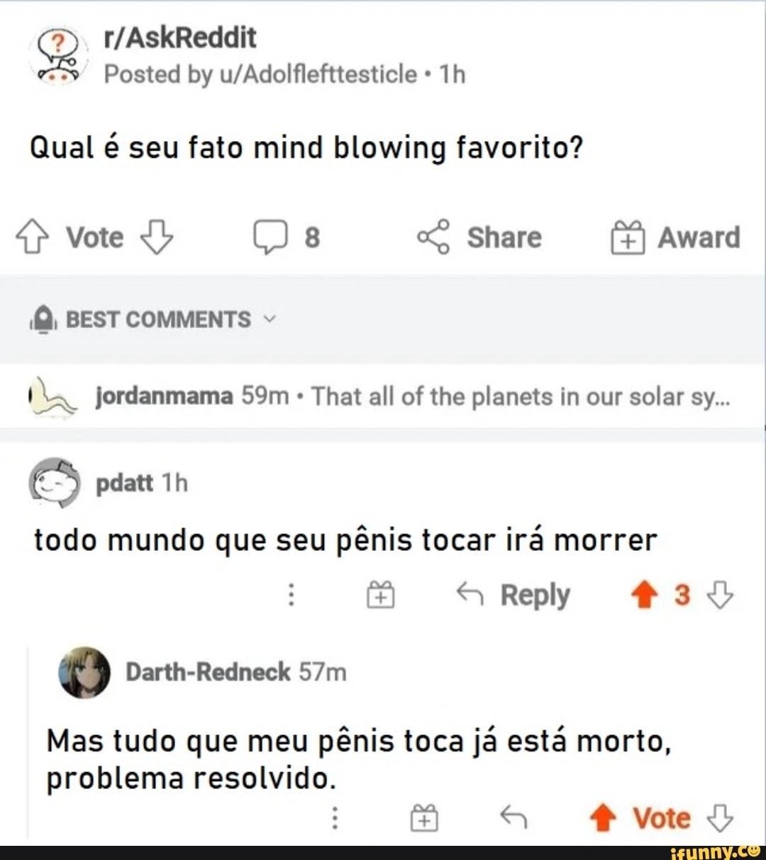 Qual é seu fato mind blowing favorito?
Vote Share Award
BEST COMMENTS Jordanmama Sm That all of the planets in our solar sy...
pdatt
todo mundo que seu pênis tocar irá morrer
Reply
Vote
Mas tudo que meu pênis toca já está morto, problema resolvido.