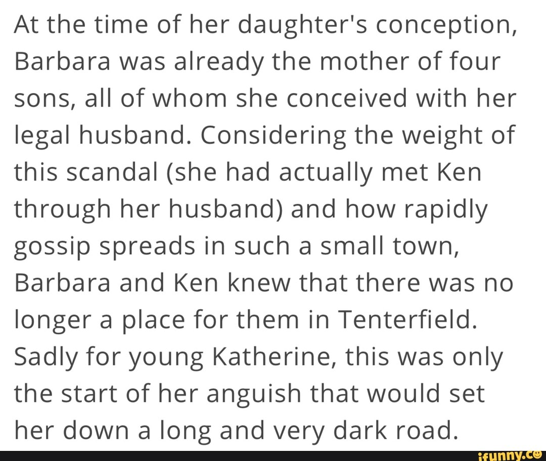 At the time of her daughter's conception,
Barbara was already the mother of four sons, all of whom she conceived with her legal husband. Considering the weight of this scandal (she had actually met Ken through her husband) and how rapidly gossip spreads in such a small town,
Barbara and Ken knew that there was no longer a place for them in Tenterfield.
Sadly for young Katherine, this was only the start of her anguish that would set her down a long and very dark road.