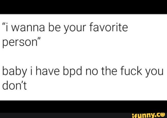 "I wanna be your favorite person'
baby i have bpd no the fuck you don't