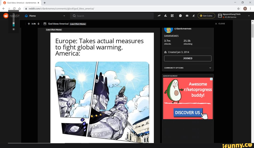 @ ci tove
God bless America! ILow Effort Meme
Low Effort Meme
Europe: Takes actual measures to fight global warming.
America:
NguyenKhangThinh
BR (Ocetcoins ) Navertonet
X CLOSE
DANKMEMES
3.7m 21.5k shlocks shlocking
Created Jan 3, 2014
COMMUNITY OPTIONS
ADVERTISEMENT
DISCOVER US