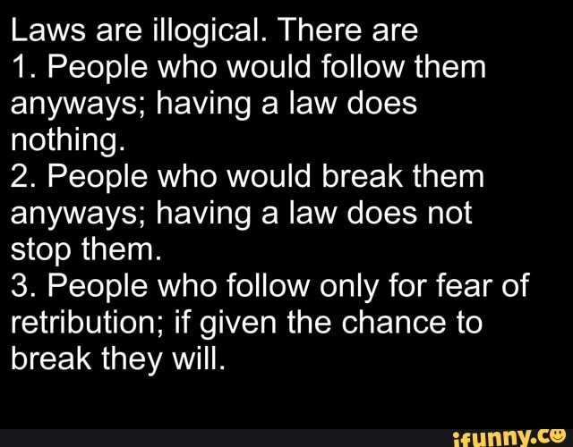 Laws are illogical. There are
1. People who would follow them
anyways; having a law does
nothing.
2. People who would break them
anyways; having a law does not
stop them.
3. People who follow only for fear of
retribution; if given the chance to
break they will.