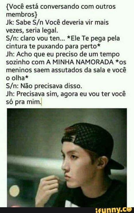 (Você está conversando com outros
membros)
Jk: Sabe S/n Você deveria vir mais
vezes, seria legal.
cintura te puxando para perto*
Jh: Acho que eu preciso de um tempo
sozinho com A MINHA NAMORADA *os
meninos saem assutados da sala e você
o olha*
S/n: Não precisava disso.
Jh: Precisava sim, agora eu vou ter você
só pra mim.