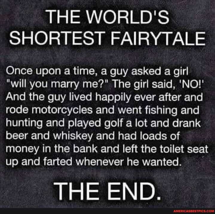 THE WORLD'S SHORTEST FAIRY ALE
Once upon a time, a guy asked a girl
"will you marry me?" The girl said, 'NO!'
And the guy lived happily ever after and rode motorcycles and went fishing and hunting and played golf a lot and drank beer and whiskey and had loads of money in the bank and left the toilet seat up and farted whenever he wanted.
THE END.