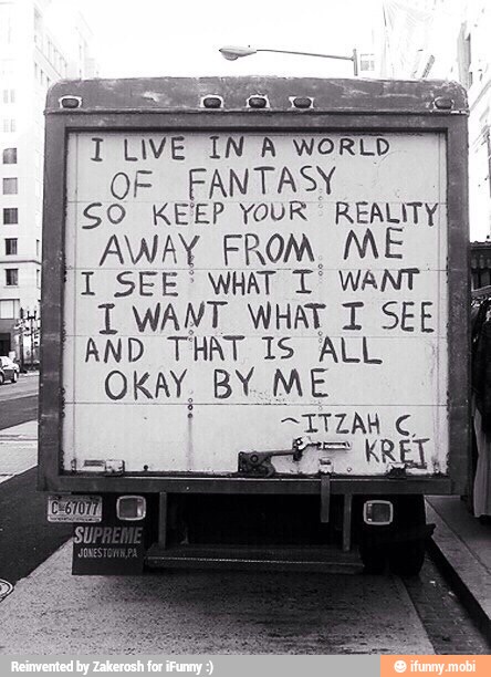 1 LI NA
OF FANTASY 1
SO KEEP YOUR REALITY
I AWAY FROM. ME
I SEE WHAT T WANT
I WANT. WHAT T SEE
AND THAT IS ALL