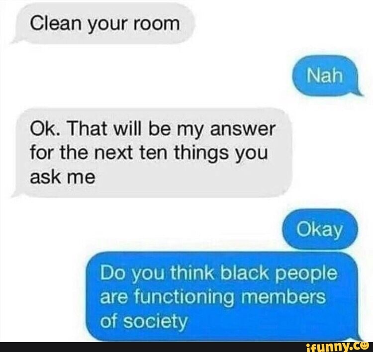 Clean your room
Nah
Ok. That will be my answer for the next ten things you ask me
Do you think black people are functioning members of society