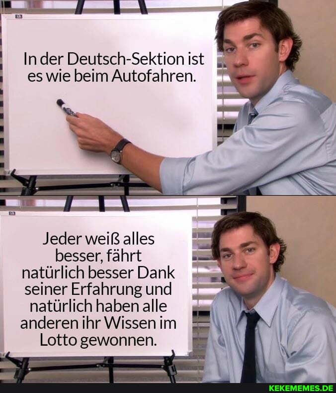 Inder Deutsch-Sektion ist es wie beim Autofahren.
Jeder weiß alles besser, fährt natürlich besser Dank seiner Erfahrung und natürlich haben alle anderen ihr Wissen im
Lotto gewonnen.