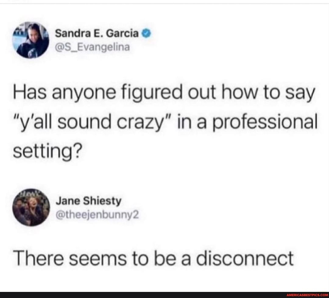 @S Evang
Sandra E. Garcia
Has anyone figured out how to say
"y'all sound crazy" in professional setting?
Jane Shiesty al @ fen
There seems to be a disconnect