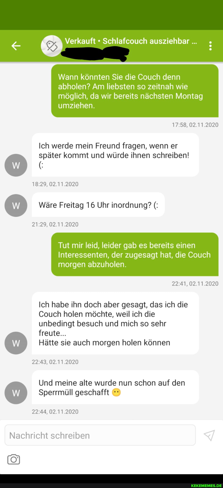 Verkauft Schlafcouch ausziehbar...
Wann könnten Sie die Couch denn abholen? Am liebsten so zeitnah wie möglich, da wir bereits nächsten Montag umziehen.
02.11.2020
Ich werde mein Freund fragen, wenn er später kommt und würde ihnen schreiben!
18.29, 02.11.2020
Wäre Freitag 16 Uhr inordnung?
21.29. 02.11.2020
Tut mir leid, leider gab es bereits einen
Interessenten, der zugesagt hat, die Couch morgen abzuholen.
02.11.2020
Ich habe ihn doch aber gesagt, das ich die
Couch holen möchte, weil ich die unbedingt besuch und mich so sehr
freute...
Hätte sie auch morgen holen können
02.11.2020
Und meine alte wurde nun schon auf den
Sperrmüll geschafft
02.11.2020
Nachricht schreiben